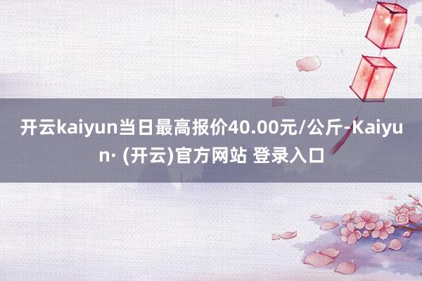 开云kaiyun当日最高报价40.00元/公斤-Kaiyun· (开云)官方网站 登录入口