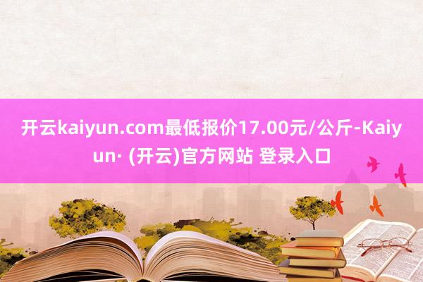 开云kaiyun.com最低报价17.00元/公斤-Kaiyun· (开云)官方网站 登录入口