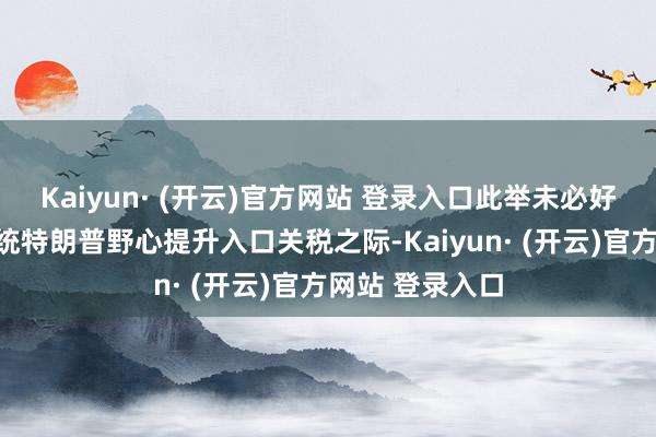 Kaiyun· (开云)官方网站 登录入口此举未必好意思国当选总统特朗普野心提升入口关税之际-Kaiyun· (开云)官方网站 登录入口