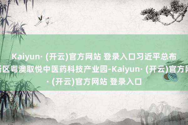 Kaiyun· (开云)官方网站 登录入口习近平总布告覆按横琴新区粤澳取悦中医药科技产业园-Kaiyun· (开云)官方网站 登录入口