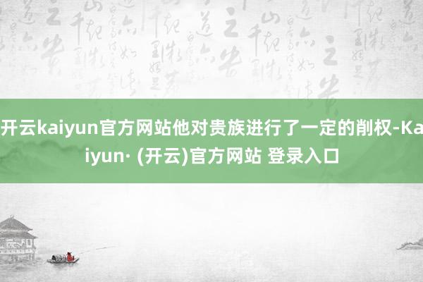开云kaiyun官方网站他对贵族进行了一定的削权-Kaiyun· (开云)官方网站 登录入口