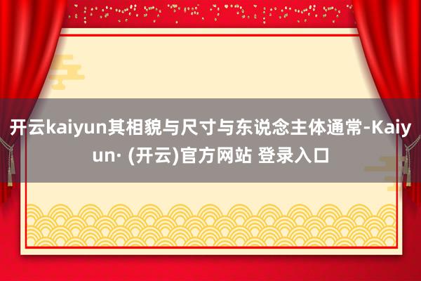 开云kaiyun其相貌与尺寸与东说念主体通常-Kaiyun· (开云)官方网站 登录入口