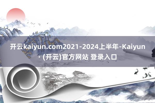 开云kaiyun.com2021-2024上半年-Kaiyun· (开云)官方网站 登录入口
