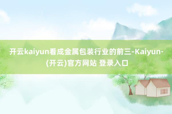 开云kaiyun　　看成金属包装行业的前三-Kaiyun· (开云)官方网站 登录入口