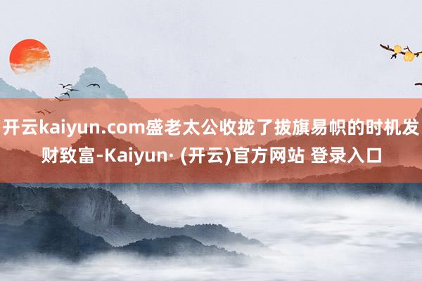 开云kaiyun.com盛老太公收拢了拔旗易帜的时机发财致富-Kaiyun· (开云)官方网站 登录入口