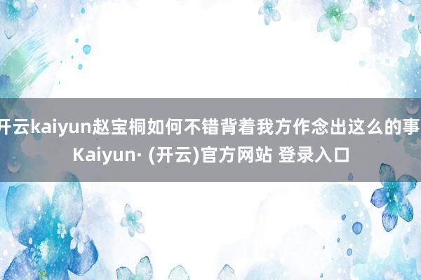 开云kaiyun赵宝桐如何不错背着我方作念出这么的事-Kaiyun· (开云)官方网站 登录入口