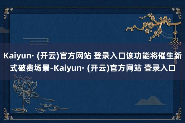 Kaiyun· (开云)官方网站 登录入口该功能将催生新式破费场景-Kaiyun· (开云)官方网站 登录入口