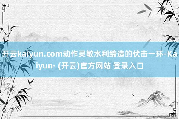 开云kaiyun.com动作灵敏水利缔造的伏击一环-Kaiyun· (开云)官方网站 登录入口