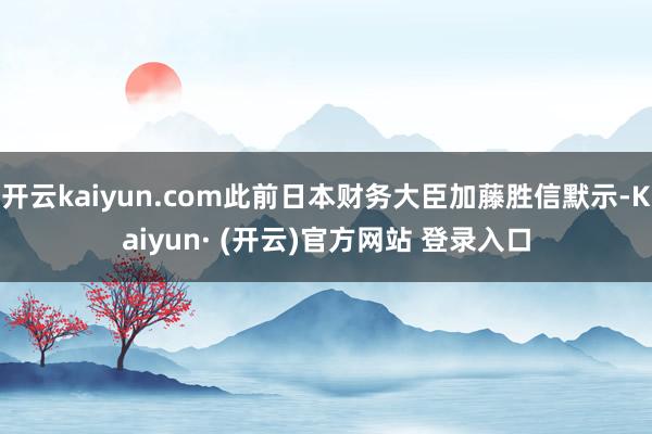 开云kaiyun.com此前日本财务大臣加藤胜信默示-Kaiyun· (开云)官方网站 登录入口