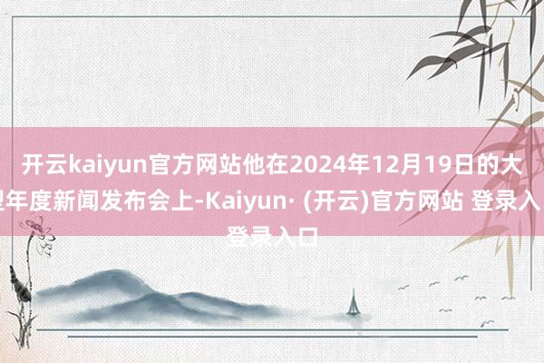 开云kaiyun官方网站他在2024年12月19日的大型年度新闻发布会上-Kaiyun· (开云)官方网站 登录入口