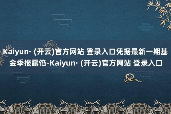 Kaiyun· (开云)官方网站 登录入口凭据最新一期基金季报露馅-Kaiyun· (开云)官方网站 登录入口
