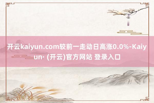 开云kaiyun.com较前一走动日高涨0.0%-Kaiyun· (开云)官方网站 登录入口