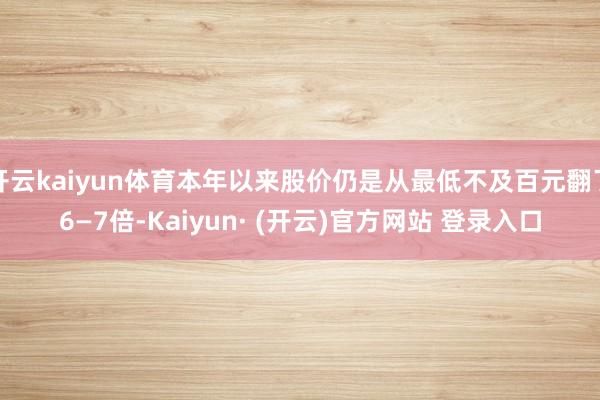 开云kaiyun体育本年以来股价仍是从最低不及百元翻了6—7倍-Kaiyun· (开云)官方网站 登录入口