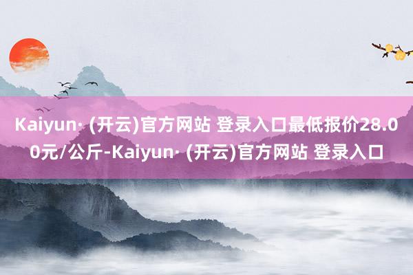 Kaiyun· (开云)官方网站 登录入口最低报价28.00元/公斤-Kaiyun· (开云)官方网站 登录入口