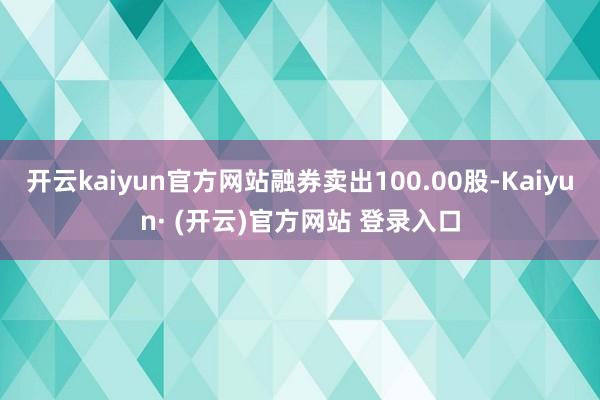 开云kaiyun官方网站融券卖出100.00股-Kaiyun· (开云)官方网站 登录入口