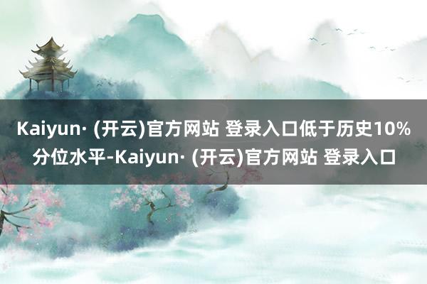 Kaiyun· (开云)官方网站 登录入口低于历史10%分位水平-Kaiyun· (开云)官方网站 登录入口