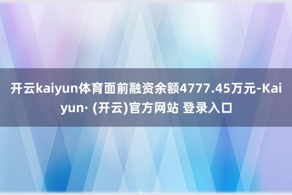 开云kaiyun体育面前融资余额4777.45万元-Kaiyun· (开云)官方网站 登录入口