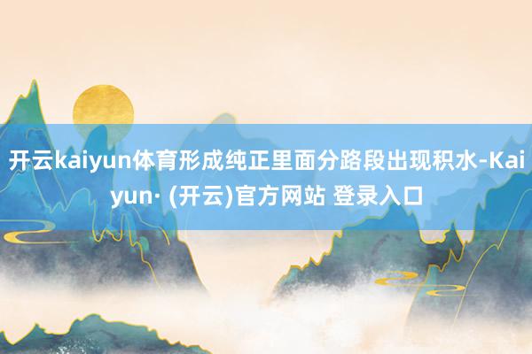 开云kaiyun体育形成纯正里面分路段出现积水-Kaiyun· (开云)官方网站 登录入口
