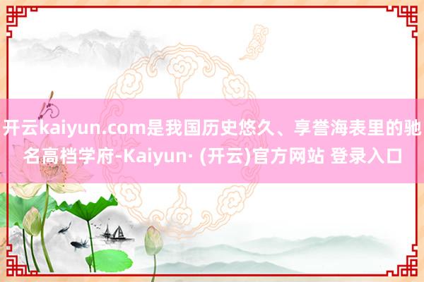开云kaiyun.com是我国历史悠久、享誉海表里的驰名高档学府-Kaiyun· (开云)官方网站 登录入口