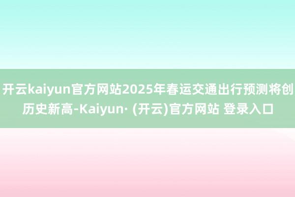开云kaiyun官方网站2025年春运交通出行预测将创历史新高-Kaiyun· (开云)官方网站 登录入口