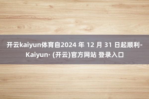 开云kaiyun体育自2024 年 12 月 31 日起顺利-Kaiyun· (开云)官方网站 登录入口