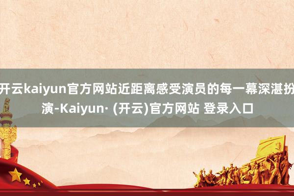 开云kaiyun官方网站近距离感受演员的每一幕深湛扮演-Kaiyun· (开云)官方网站 登录入口