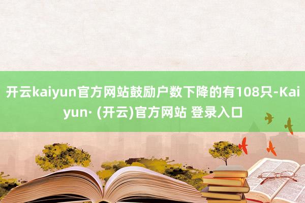 开云kaiyun官方网站鼓励户数下降的有108只-Kaiyun· (开云)官方网站 登录入口