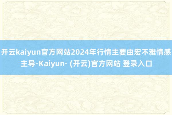 开云kaiyun官方网站2024年行情主要由宏不雅情感主导-Kaiyun· (开云)官方网站 登录入口