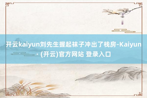 开云kaiyun刘先生握起袜子冲出了栈房-Kaiyun· (开云)官方网站 登录入口