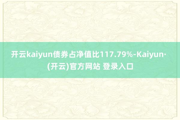 开云kaiyun债券占净值比117.79%-Kaiyun· (开云)官方网站 登录入口