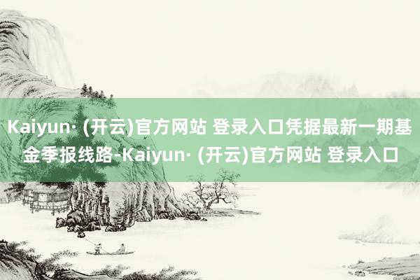 Kaiyun· (开云)官方网站 登录入口凭据最新一期基金季报线路-Kaiyun· (开云)官方网站 登录入口