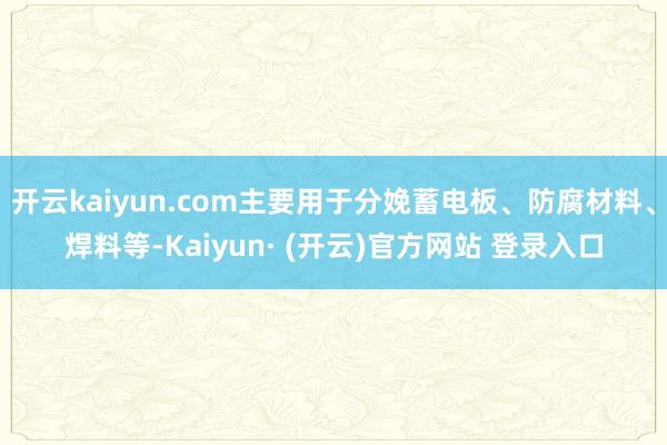开云kaiyun.com主要用于分娩蓄电板、防腐材料、焊料等-Kaiyun· (开云)官方网站 登录入口