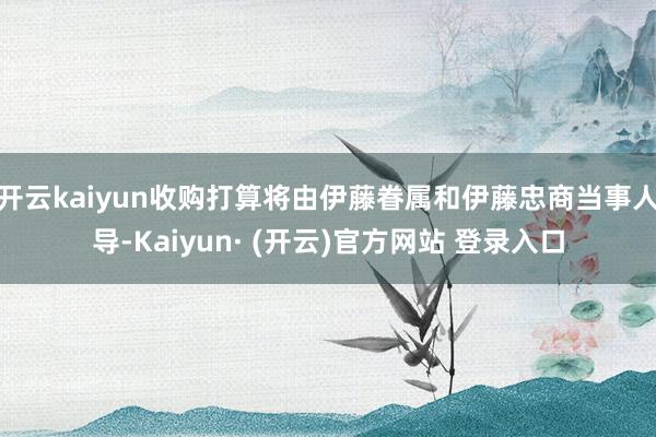 开云kaiyun收购打算将由伊藤眷属和伊藤忠商当事人导-Kaiyun· (开云)官方网站 登录入口