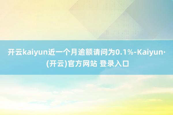 开云kaiyun近一个月逾额请问为0.1%-Kaiyun· (开云)官方网站 登录入口