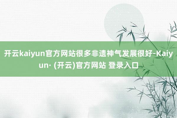 开云kaiyun官方网站很多非遗神气发展很好-Kaiyun· (开云)官方网站 登录入口