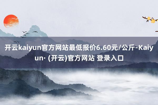 开云kaiyun官方网站最低报价6.60元/公斤-Kaiyun· (开云)官方网站 登录入口