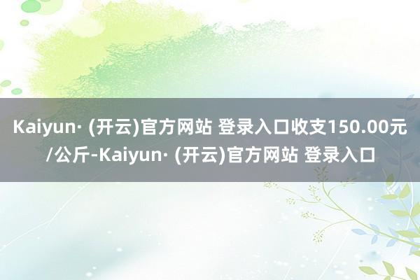 Kaiyun· (开云)官方网站 登录入口收支150.00元/公斤-Kaiyun· (开云)官方网站 登录入口