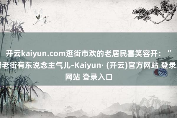 开云kaiyun.com逛街市欢的老居民喜笑容开：“看着老街有东说念主气儿-Kaiyun· (开云)官方网站 登录入口