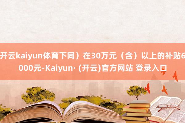 开云kaiyun体育下同)在30万元(含)以上的补贴6000元-Kaiyun· (开云)官方网站 登录入口