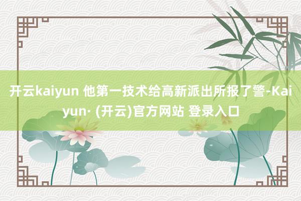 开云kaiyun 他第一技术给高新派出所报了警-Kaiyun· (开云)官方网站 登录入口