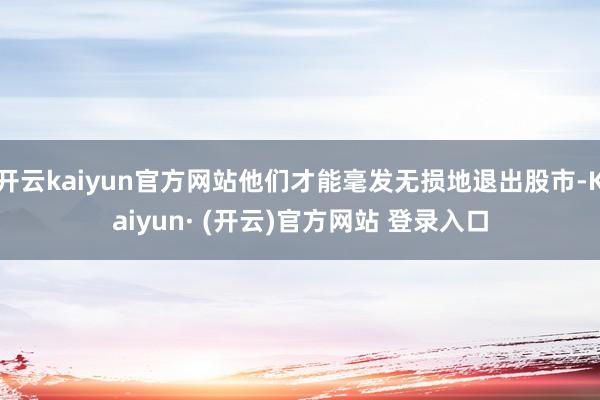 开云kaiyun官方网站他们才能毫发无损地退出股市-Kaiyun· (开云)官方网站 登录入口