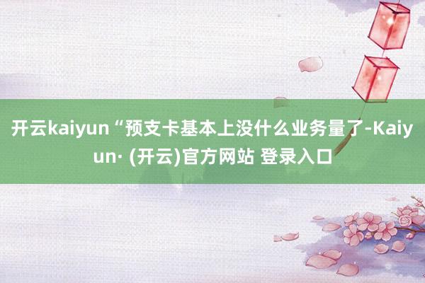 开云kaiyun“预支卡基本上没什么业务量了-Kaiyun· (开云)官方网站 登录入口