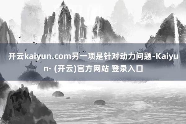 开云kaiyun.com另一项是针对动力问题-Kaiyun· (开云)官方网站 登录入口