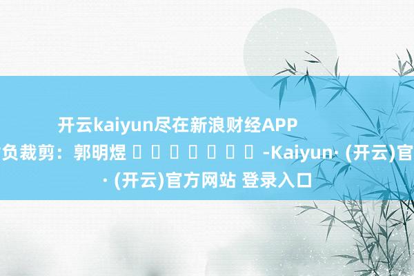 开云kaiyun尽在新浪财经APP            						背负裁剪：郭明煜 							-Kaiyun· (开云)官方网站 登录入口