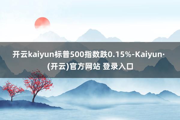 开云kaiyun标普500指数跌0.15%-Kaiyun· (开云)官方网站 登录入口
