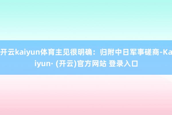 开云kaiyun体育主见很明确：归附中日军事磋商-Kaiyun· (开云)官方网站 登录入口