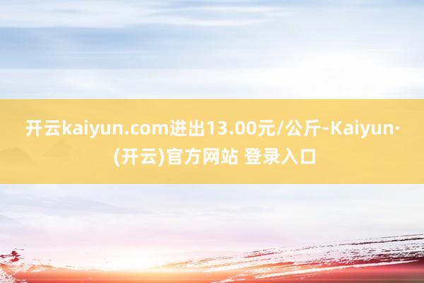 开云kaiyun.com进出13.00元/公斤-Kaiyun· (开云)官方网站 登录入口
