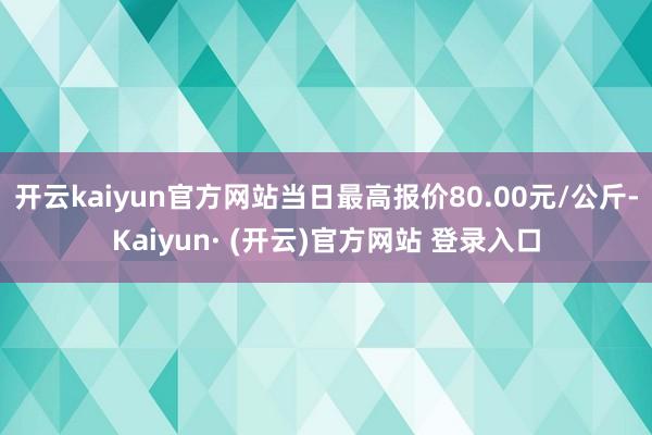 开云kaiyun官方网站当日最高报价80.00元/公斤-Kaiyun· (开云)官方网站 登录入口