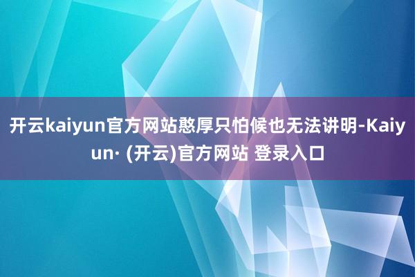 开云kaiyun官方网站憨厚只怕候也无法讲明-Kaiyun· (开云)官方网站 登录入口