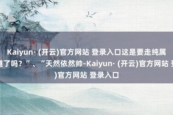 Kaiyun· (开云)官方网站 登录入口这是要走纯属魔力门道了吗？”、“天然依然帅-Kaiyun· (开云)官方网站 登录入口